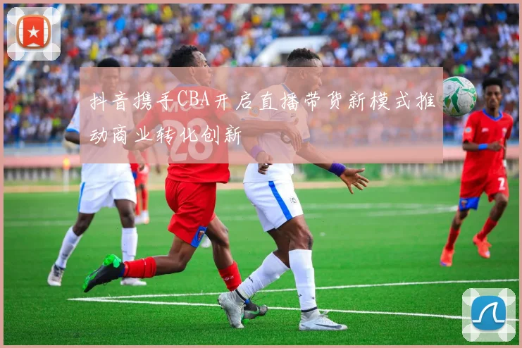 抖音携手CBA开启直播带货新模式推动商业转化创新