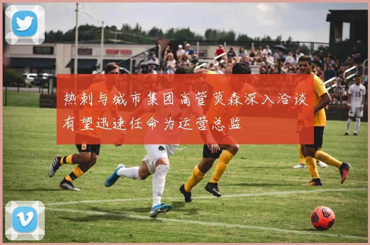 热刺与城市集团高管莫森深入洽谈有望迅速任命为运营总监