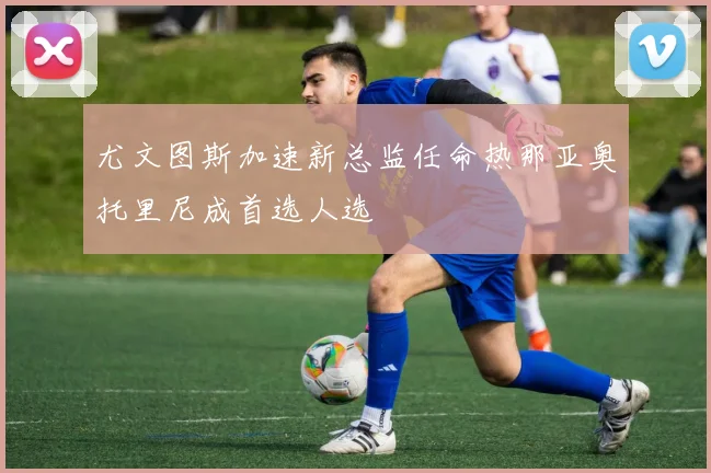 尤文图斯加速新总监任命热那亚奥托里尼成首选人选