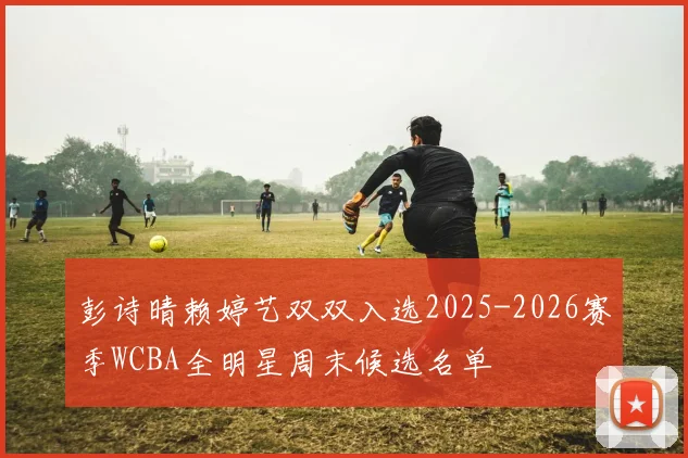 彭诗晴赖婷艺双双入选2025-2026赛季WCBA全明星周末候选名单