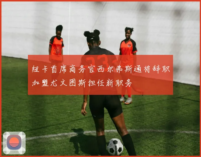 纽卡首席商务官西尔弗斯通将辞职加盟尤文图斯担任新职务