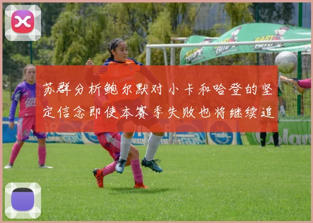 苏群分析鲍尔默对小卡和哈登的坚定信念即使本赛季失败也将继续追求成功
