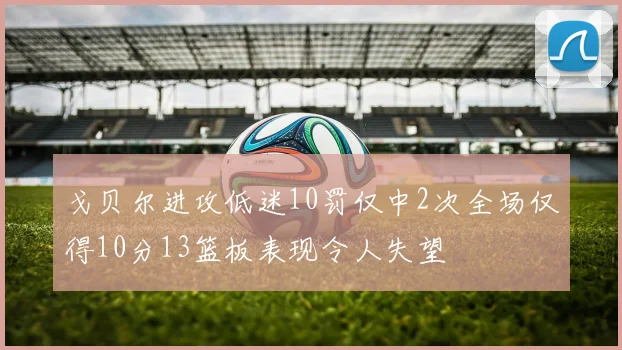 戈贝尔进攻低迷10罚仅中2次全场仅得10分13篮板表现令人失望