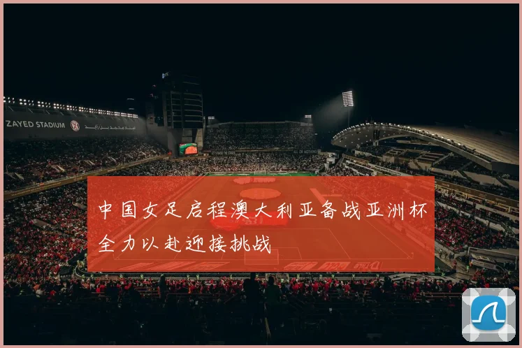 中国女足启程澳大利亚备战亚洲杯全力以赴迎接挑战