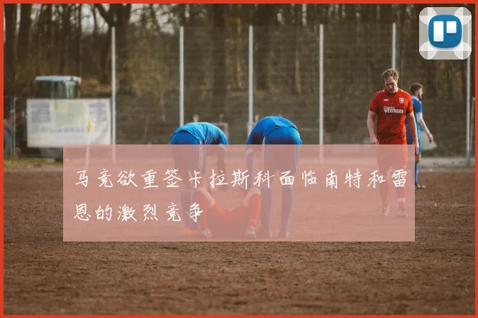 马竞欲重签卡拉斯科面临南特和雷恩的激烈竞争