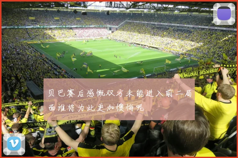 贝巴赛后感慨双方未能进入前二局面谁将为此更加懊悔呢