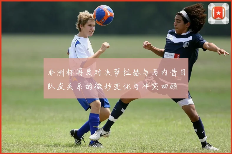 非洲杯再度对决萨拉赫与马内昔日队友关系的微妙变化与冲突回顾
