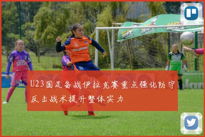 U23国足备战伊拉克赛重点强化防守反击战术提升整体实力