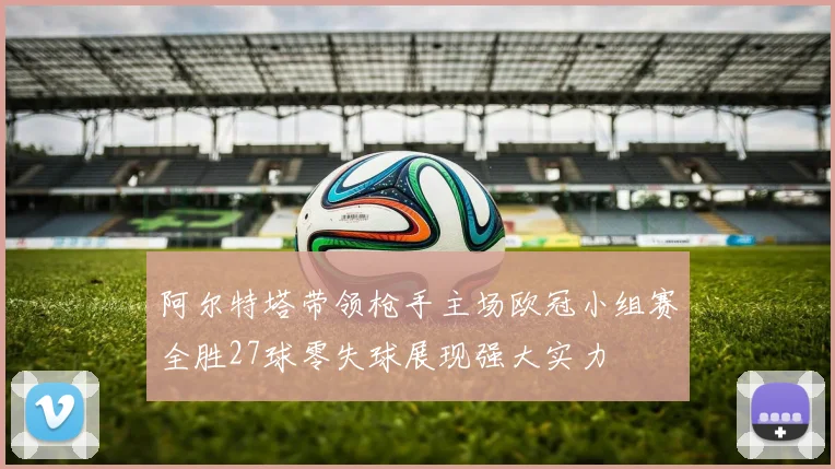 阿尔特塔带领枪手主场欧冠小组赛全胜27球零失球展现强大实力