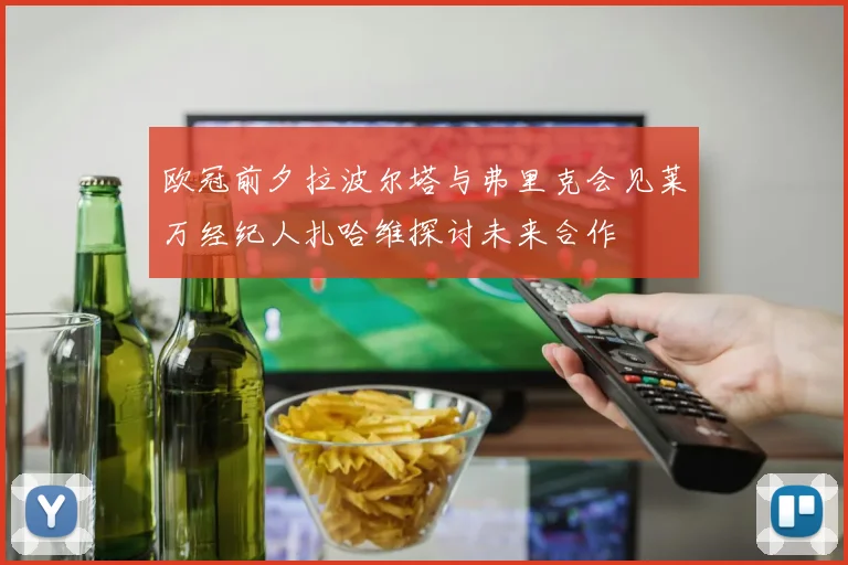 欧冠前夕拉波尔塔与弗里克会见莱万经纪人扎哈维探讨未来合作