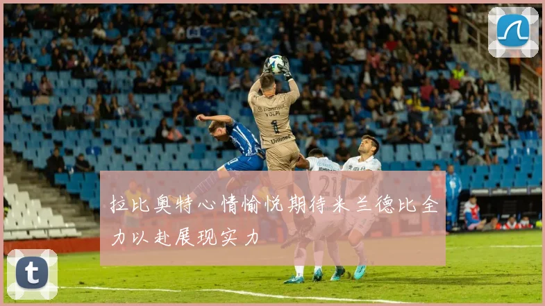 拉比奥特心情愉悦期待米兰德比全力以赴展现实力