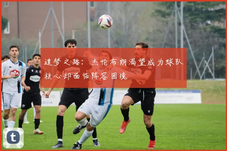 追梦之路：杰伦布朗渴望成为球队核心却面临阵容困境