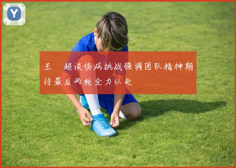 王燊超谈伤病挑战强调团队精神期待最后两轮全力以赴