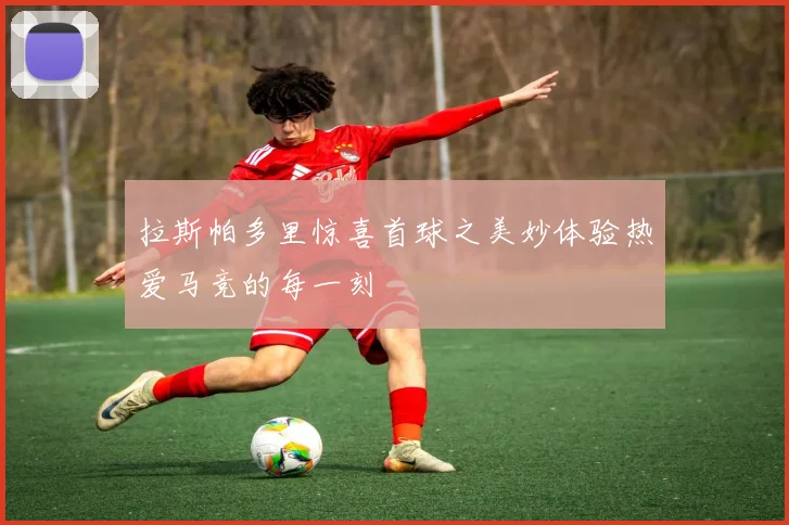 拉斯帕多里惊喜首球之美妙体验热爱马竞的每一刻