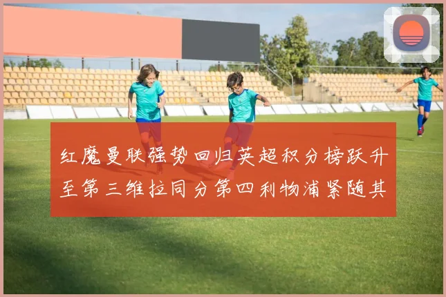 红魔曼联强势回归英超积分榜跃升至第三维拉同分第四利物浦紧随其后第五