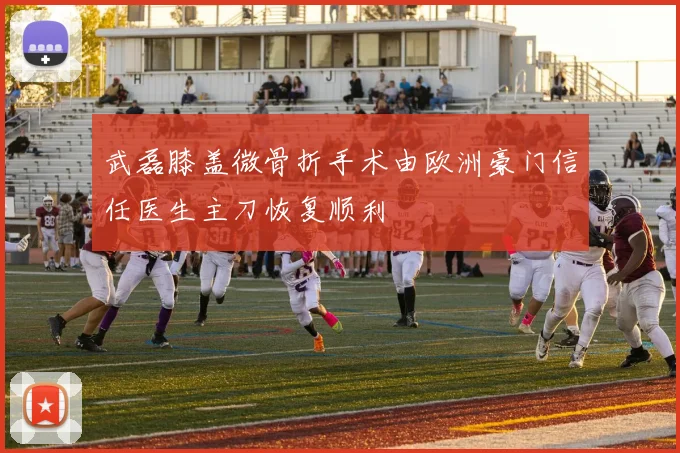 武磊膝盖微骨折手术由欧洲豪门信任医生主刀恢复顺利