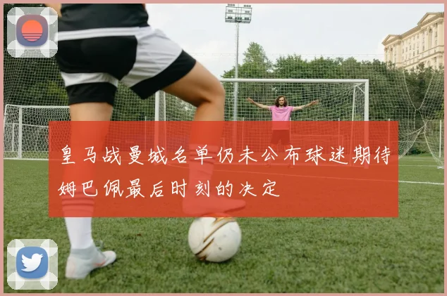 皇马战曼城名单仍未公布球迷期待姆巴佩最后时刻的决定