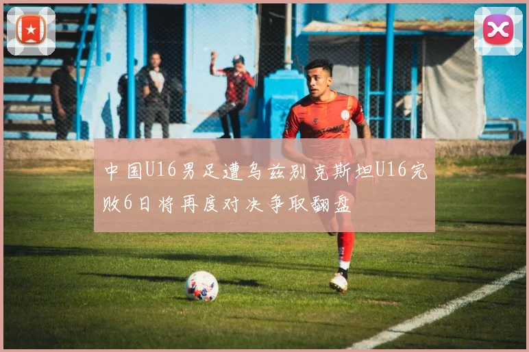 中国U16男足遭乌兹别克斯坦U16完败6日将再度对决争取翻盘