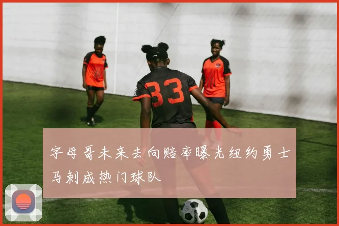 字母哥未来去向赔率曝光纽约勇士马刺成热门球队