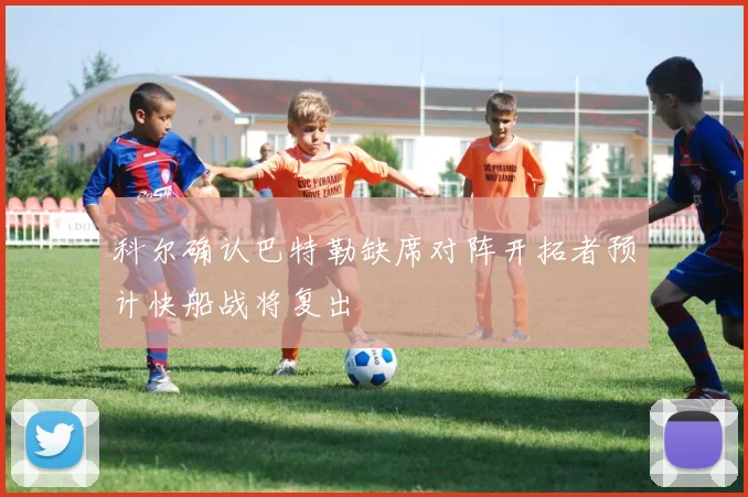 科尔确认巴特勒缺席对阵开拓者预计快船战将复出