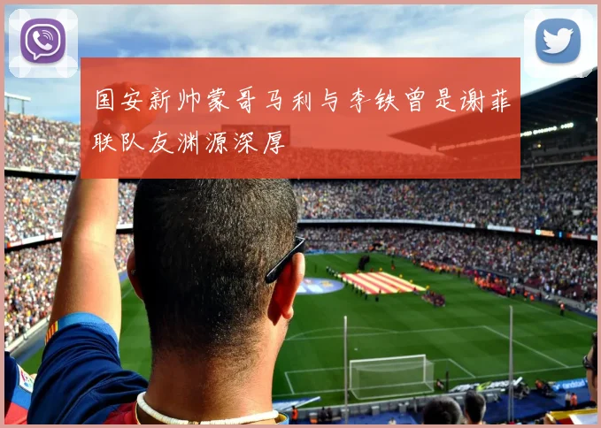 国安新帅蒙哥马利与李铁曾是谢菲联队友渊源深厚