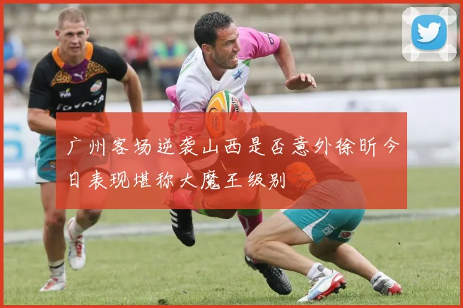 广州客场逆袭山西是否意外徐昕今日表现堪称大魔王级别