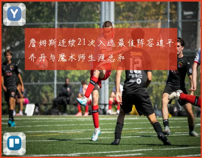 詹姆斯连续21次入选最佳阵容追平乔丹与魔术师生涯总和