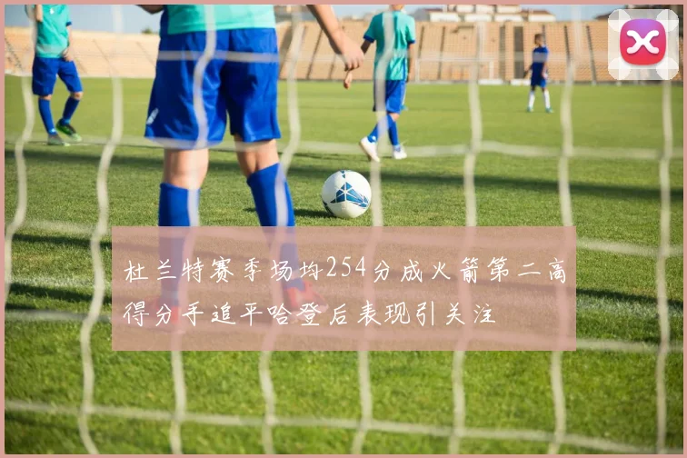 杜兰特赛季场均254分成火箭第二高得分手追平哈登后表现引关注