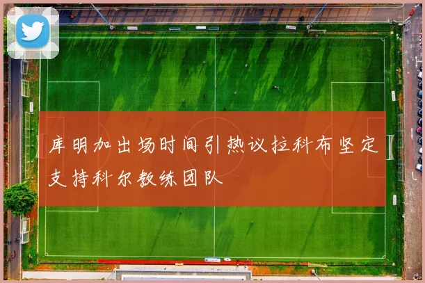 库明加出场时间引热议拉科布坚定支持科尔教练团队