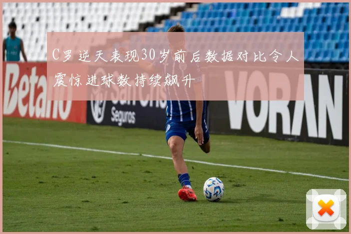 C罗逆天表现30岁前后数据对比令人震惊进球数持续飙升