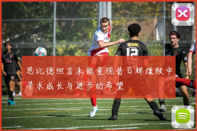 恩比德坦言未能重现昔日辉煌败中寻求成长与进步的希望