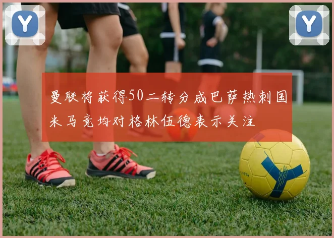 曼联将获得50二转分成巴萨热刺国米马竞均对格林伍德表示关注