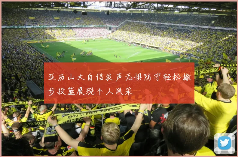 亚历山大自信发声无惧防守轻松撤步投篮展现个人风采