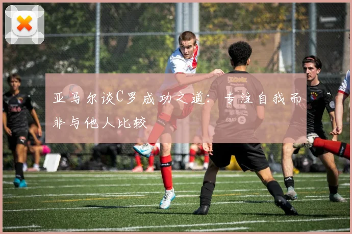 亚马尔谈C罗成功之道：专注自我而非与他人比较