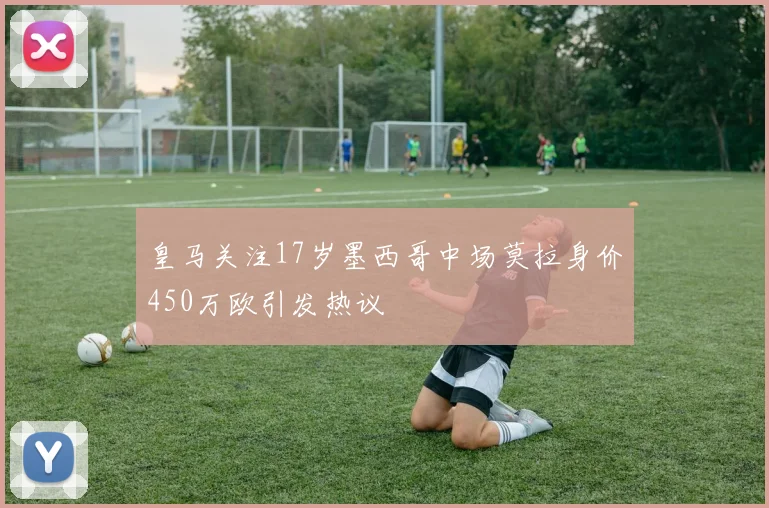 皇马关注17岁墨西哥中场莫拉身价450万欧引发热议