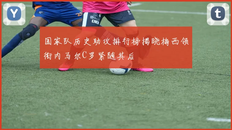 国家队历史助攻排行榜揭晓梅西领衔内马尔C罗紧随其后