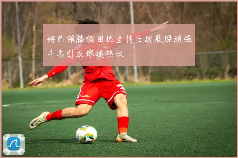 姆巴佩膝伤困扰坚持出战展现顽强斗志引发球迷热议